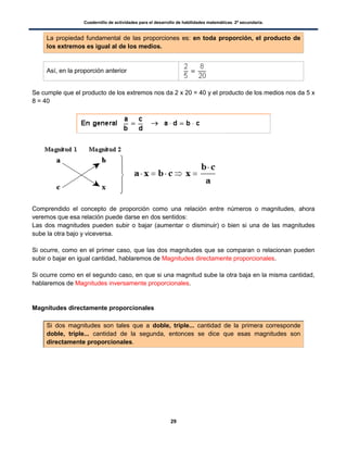 Cuadernillo de actividades para el desarrollo de habilidades matemáticas. 2º secundaria.
29
La propiedad fundamental de las proporciones es: en toda proporción, el producto de
los extremos es igual al de los medios.
Así, en la proporción anterior
Se cumple que el producto de los extremos nos da 2 x 20 = 40 y el producto de los medios nos da 5 x
8 = 40
Comprendido el concepto de proporción como una relación entre números o magnitudes, ahora
veremos que esa relación puede darse en dos sentidos:
Las dos magnitudes pueden subir o bajar (aumentar o disminuir) o bien si una de las magnitudes
sube la otra bajo y viceversa.
Si ocurre, como en el primer caso, que las dos magnitudes que se comparan o relacionan pueden
subir o bajar en igual cantidad, hablaremos de Magnitudes directamente proporcionales.
Si ocurre como en el segundo caso, en que si una magnitud sube la otra baja en la misma cantidad,
hablaremos de Magnitudes inversamente proporcionales.
Magnitudes directamente proporcionales
Si dos magnitudes son tales que a doble, triple... cantidad de la primera corresponde
doble, triple... cantidad de la segunda, entonces se dice que esas magnitudes son
directamente proporcionales.
 