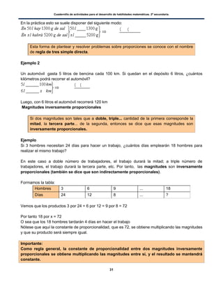 Cuadernillo de actividades para el desarrollo de habilidades matemáticas. 2º secundaria.
31
En la práctica esto se suele disponer del siguiente modo:
Esta forma de plantear y resolver problemas sobre proporciones se conoce con el nombre
de regla de tres simple directa.
Ejemplo 2
Un automóvil gasta 5 litros de bencina cada 100 km. Si quedan en el depósito 6 litros, ¿cuántos
kilómetros podrá recorrer el automóvil?
Luego, con 6 litros el automóvil recorrerá 120 km
Magnitudes inversamente proporcionales
Si dos magnitudes son tales que a doble, triple... cantidad de la primera corresponde la
mitad, la tercera parte... de la segunda, entonces se dice que esas magnitudes son
inversamente proporcionales.
Ejemplo
Si 3 hombres necesitan 24 días para hacer un trabajo, ¿cuántos días emplearán 18 hombres para
realizar el mismo trabajo?
En este caso a doble número de trabajadores, el trabajo durará la mitad; a triple número de
trabajadores, el trabajo durará la tercera parte, etc. Por tanto, las magnitudes son inversamente
proporcionales (también se dice que son indirectamente proporcionales).
Formamos la tabla:
Hombres 3 6 9 ... 18
Días 24 12 8 ... ?
Vemos que los productos 3 por 24 = 6 por 12 = 9 por 8 = 72
Por tanto 18 por x = 72
O sea que los 18 hombres tardarán 4 días en hacer el trabajo
Nótese que aquí la constante de proporcionalidad, que es 72, se obtiene multiplicando las magnitudes
y que su producto será siempre igual.
Importante:
Como regla general, la constante de proporcionalidad entre dos magnitudes inversamente
proporcionales se obtiene multiplicando las magnitudes entre sí, y el resultado se mantendrá
constante.
( )
( )( (
( (
 