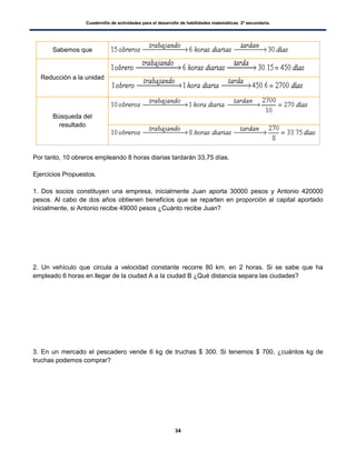 Cuadernillo de actividades para el desarrollo de habilidades matemáticas. 2º secundaria.
34
Sabemos que
Reducción a la unidad
Búsqueda del
resultado
Por tanto, 10 obreros empleando 8 horas diarias tardarán 33,75 días.
Ejercicios Propuestos.
1. Dos socios constituyen una empresa, inicialmente Juan aporta 30000 pesos y Antonio 420000
pesos. Al cabo de dos años obtienen beneficios que se reparten en proporción al capital aportado
inicialmente, si Antonio recibe 49000 pesos ¿Cuánto recibe Juan?
2. Un vehículo que circula a velocidad constante recorre 80 km. en 2 horas. Si se sabe que ha
empleado 6 horas en llegar de la ciudad A a la ciudad B ¿Qué distancia separa las ciudades?
3. En un mercado el pescadero vende 6 kg de truchas $ 300. Si tenemos $ 700, ¿cuántos kg de
truchas podemos comprar?
 
