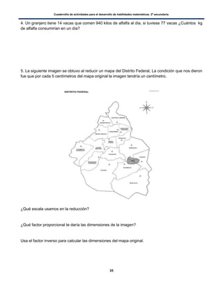 Cuadernillo de actividades para el desarrollo de habilidades matemáticas. 2º secundaria.
35
4. Un granjero tiene 14 vacas que comen 940 kilos de alfalfa al día, si tuviese 77 vacas ¿Cuántos kg
de alfalfa consumirían en un día?
5. La siguiente imagen se obtuvo al reducir un mapa del Distrito Federal, La condición que nos dieron
fue que por cada 5 centímetros del mapa original la imagen tendría un centímetro.
¿Qué escala usamos en la reducción?
¿Qué factor proporcional te daría las dimensiones de la imagen?
Usa el factor inverso para calcular las dimensiones del mapa original.
 
