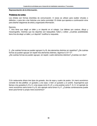 Cuadernillo de actividades para el desarrollo de habilidades matemáticas. 2º secundaria.
38
Representación de la Información.
PPPrrrooobbbllleeemmmaaasss dddeee cccooonnnttteeeooo
Los chistes son formas divertidas de comunicación. A veces se utilizan para exaltar virtudes o
defectos, o para dar a las historias una cierta comicidad. El chiste que aparece a continuación sirve
para diseñar diagramas de árbol y organizarla información.
Ejercicio.
1. Ana tiene que elegir un taller y un deporte en el colegio. Los talleres son costura, dibujo y
mecanografía, mientras que los deportes son basquetbol, futbol y volibol. ¿Cuántas posibilidades
tiene Ana de elegir un taller y un deporte? Justifica tu respuesta.
2. ¿De cuántas formas se pueden agrupar A y B, dos elementos distintos sin repetirlos? ¿De cuántas
formas se pueden agrupar sin repetir tres elementos distintos, digamos A, B Y C?
¿De cuántas formas se pueden agrupar, sin repetir, cuatro elementos distintos? ¿Cuántas con diez?
3.Un restaurante ofrece tres tipos de guisado, dos de sopa y cuatro de postre. Un menú económico
consiste de dos platillos: un guisado y una sopa, o bien un guisado y un postre. Supongamos que
llamas a los guisados A, B y C; a las sopas como D y E; y a los postres como F, G, H. Un ejemplo de
menú económico sería tomar A y D; otro ejemplo sería tomar A y F. ¿Cuántas combinaciones puede
tener para formar tu propio menú económico?
 