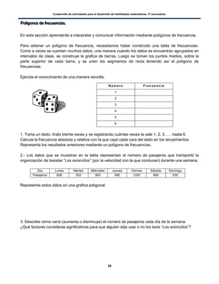 Cuadernillo de actividades para el desarrollo de habilidades matemáticas. 2º secundaria.
39
PPPooolllííígggooonnnooosss dddeee fffrrreeecccuuueeennnccciiiaaasss...
En esta sección aprenderás a interpretar y comunicar información mediante polígonos de frecuencia.
Para obtener un polígono de frecuencia, necesitamos haber construido una tabla de frecuencias.
Como a veces se cuentan muchos datos, una manera cuando los datos se encuentran agrupados en
intervalos de clase, se construye la grafica de barras. Luego se toman los puntos medios, sobre la
parte superior de cada barra, y se unen los segmentos de recta teniendo así el polígono de
frecuencias.
Ejercita el conocimiento de una manera sencilla.
1. Toma un dado, tíralo treinta veces y ve registrando cuántas veces te sale 1, 2, 3……hasta 6.
Calcula la frecuencia absoluta y relativa con la que cayó cada cara del dado en los lanzamientos.
Representa los resultados anteriores mediante un polígono de frecuencias.
2.- Los datos que se muestran en la tabla representan el número de pasajeros que transportó la
organización de taxistas “Los avioncitos” (por la velocidad con la que conducen) durante una semana.
Día Lunes Martes Miércoles Jueves Viernes Sábado Domingo
Pasajeros 828 932 865 990 1200 895 535
Representa estos datos en una grafica poligonal.
3. Describe cómo varía (aumenta o disminuye) el número de pasajeros cada día de la semana.
¿Qué factores consideras significativos para que alguien elija usar o no los taxis “Los avioncitos”?
Número Frecuencia
1
2
3
4
5
6
 