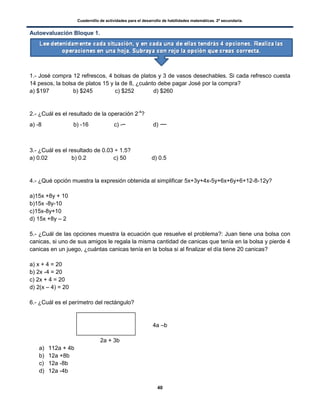 Cuadernillo de actividades para el desarrollo de habilidades matemáticas. 2º secundaria.
40
Autoevaluación Bloque 1.
1.- José compra 12 refrescos, 4 bolsas de platos y 3 de vasos desechables. Si cada refresco cuesta
14 pesos, la bolsa de platos 15 y la de 8, ¿cuánto debe pagar José por la compra?
a) $197 b) $245 c) $252 d) $260
2.- ¿Cuál es el resultado de la operación 2-4
?
a) -8 b) -16 c) - d)
3.- ¿Cuál es el resultado de 0.03 ÷ 1.5?
a) 0.02 b) 0.2 c) 50 d) 0.5
4.- ¿Qué opción muestra la expresión obtenida al simplificar 5x+3y+4x-5y+6x+6y+6+12-8-12y?
a)15x +8y + 10
b)15x -8y-10
c)15x-8y+10
d) 15x +8y – 2
5.- ¿Cuál de las opciones muestra la ecuación que resuelve el problema?: Juan tiene una bolsa con
canicas, si uno de sus amigos le regala la misma cantidad de canicas que tenía en la bolsa y pierde 4
canicas en un juego, ¿cuántas canicas tenía en la bolsa si al finalizar el día tiene 20 canicas?
a) x + 4 = 20
b) 2x -4 = 20
c) 2x + 4 = 20
d) 2(x – 4) = 20
6.- ¿Cuál es el perímetro del rectángulo?
4a –b
2a + 3b
a) 112a + 4b
b) 12a +8b
c) 12a -8b
d) 12a -4b
 
