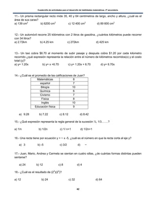 Cuadernillo de actividades para el desarrollo de habilidades matemáticas. 2º secundaria.
42
11.- Un prisma rectangular recto mide 35, 40 y 64 centímetros de largo, ancho y altura, ¿cuál es el
área de sus caras?
a) 139 cm2
b) 6200 cm2
c) 12 400 cm2
d) 89 600 cm2
12.- Un automóvil recorre 25 kilómetros con 2 litros de gasolina, ¿cuántos kilómetros puede recorrer
con 34 litros?
a) 2.72km b) 4.25 km c) 272km d) 425 km
13.- Un taxi cobra $6.70 al momento de subir pasaje y después cobra $1.20 por cada kilometro
recorrido ¿qué expresión representa la relación entre el número de kilómetros recorridos(x) y el costo
total (y)?
a) y= 1.20x b) y= x +6.70 c) y= 1.20x + 6.70 d) y= 6.70x
14.- ¿Cuál es el promedio de las calificaciones de Juan?
Matemáticas 8
español 7
Bilogía 10
Química 6
Civismo 7
Física 8
Inglés 10
Educación física 9
a) 9.28 b) 7.22 c) 8.12 d) 8.42
15.- ¿Qué expresión representa la regla general de la sucesión ½, 1/3…….?
a) 1/n b) 1/2n c) 1/ n+1 d) 1/2n+1
16.- Una recta tiene por ecuación y = x -5, ¿cuál es el número en que la recta corta al eje y?
a) 3 b) -5 c) 3/2 d)
17.- Juan, Mario, Andrea y Carmela se sientan en cuatro sillas, ¿de cuántas formas distintas pueden
sentarse?
a) 24 b) 12 c) 8 d) 4
18.- ¿Cuál es el resultado de (23
)(22
)?
a) 12 b) 24 c) 32 d) 64
 