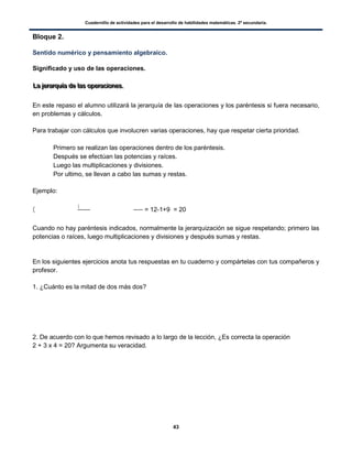 Cuadernillo de actividades para el desarrollo de habilidades matemáticas. 2º secundaria.
43
Bloque 2.
Sentido numérico y pensamiento algebraico.
Significado y uso de las operaciones.
LLLaaa jjjeeerrraaarrrqqquuuíííaaa dddeee lllaaasss ooopppeeerrraaaccciiiooonnneeesss...
En este repaso el alumno utilizará la jerarquía de las operaciones y los paréntesis si fuera necesario,
en problemas y cálculos.
Para trabajar con cálculos que involucren varias operaciones, hay que respetar cierta prioridad.
 Primero se realizan las operaciones dentro de los paréntesis.
 Después se efectúan las potencias y raíces.
 Luego las multiplicaciones y divisiones.
 Por ultimo, se llevan a cabo las sumas y restas.
Ejemplo:
(
(
= 12-1+9 = 20
Cuando no hay paréntesis indicados, normalmente la jerarquización se sigue respetando; primero las
potencias o raíces, luego multiplicaciones y divisiones y después sumas y restas.
En los siguientes ejercicios anota tus respuestas en tu cuaderno y compártelas con tus compañeros y
profesor.
1. ¿Cuánto es la mitad de dos más dos?
2. De acuerdo con lo que hemos revisado a lo largo de la lección, ¿Es correcta la operación
2 + 3 x 4 = 20? Argumenta su veracidad.
 