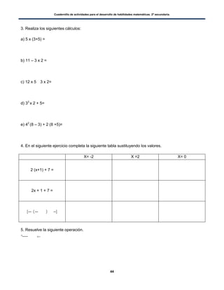 Cuadernillo de actividades para el desarrollo de habilidades matemáticas. 2º secundaria.
44
3. Realiza los siguientes cálculos:
a) 5 x (3+5) =
b) 11 – 3 x 2 =
c) 12 x 5 3 x 2=
d) 33
x 2 + 5=
e) 42
(8 – 3) + 2 (8 +5)=
4. En el siguiente ejercicio completa la siguiente tabla sustituyendo los valores.
X= -2 X =2 X= 0
2 (x+1) + 7 =
2x + 1 + 7 =
[ ( ) ]
5. Resuelve la siguiente operación.
* + –
 