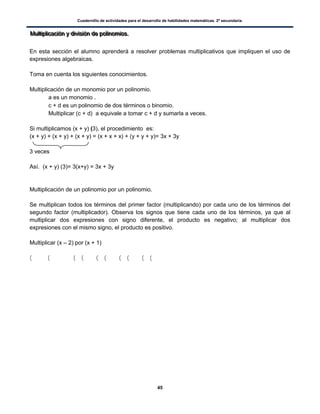 Cuadernillo de actividades para el desarrollo de habilidades matemáticas. 2º secundaria.
45
MMMuuullltttiiipppllliiicccaaaccciiióóónnn yyy dddiiivvviiisssiiióóónnn dddeee pppooollliiinnnooommmiiiooosss...
En esta sección el alumno aprenderá a resolver problemas multiplicativos que impliquen el uso de
expresiones algebraicas.
Toma en cuenta los siguientes conocimientos.
Multiplicación de un monomio por un polinomio.
 a es un monomio .
 c + d es un polinomio de dos términos o binomio.
 Multiplicar (c + d) a equivale a tomar c + d y sumarla a veces.
Si multiplicamos (x + y) (3), el procedimiento es:
(x + y) + (x + y) + (x + y) = (x + x + x) + (y + y + y)= 3x + 3y
3 veces
Así. (x + y) (3)= 3(x+y) = 3x + 3y
Multiplicación de un polinomio por un polinomio.
Se multiplican todos los términos del primer factor (multiplicando) por cada uno de los términos del
segundo factor (multiplicador). Observa los signos que tiene cada uno de los términos, ya que al
multiplicar dos expresiones con signo diferente, el producto es negativo; al multiplicar dos
expresiones con el mismo signo, el producto es positivo.
Multiplicar (x – 2) por (x + 1)
( ( ( ( ( ( ( ( ( (
 