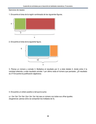 Cuadernillo de actividades para el desarrollo de habilidades matemáticas. 2º secundaria.
46
Ejercicios de repaso:
1. Encuentra el área de la región sombreada de las siguientes figuras.
2
x
2. Encuentra el área de la siguiente figura.
5
10
x
3. Piensa un número y súmale 3. Multiplica el resultado por 2; a éste réstale 2; divide entre 2 la
cantidad obtenida; a este resultado súmale 1 por último resta el número que pensaste. ¿El resultado
es 3? Encuentra la justificación algebraica.
4. Encuentra un entero positivo a tal que la suma
a + 3a+ 5a+ 7a+ 9a+ 2(a+ 2a+ 3a+ 4a) sea un número con todas sus cifras iguales.
(Sugerencia: piensa cómo se comportan los múltiplos de 5).
4
 