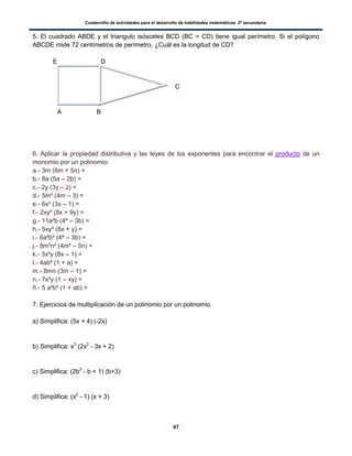 Cuadernillo de actividades para el desarrollo de habilidades matemáticas. 2º secundaria.
47
5. El cuadrado ABDE y el triangulo isósceles BCD (BC = CD) tiene igual perímetro. Si el polígono
ABCDE mide 72 centímetros de perímetro, ¿Cuál es la longitud de CD?
E D
C
A B
6. Aplicar la propiedad distributiva y las leyes de los exponentes para encontrar el producto de un
monomio por un polinomio:
a.- 3m (6m + 5n) =
b.- 8a (5a – 2b) =
c.- 2y (3y – z) =
d.- 5m² (4m – 3) =
e.- 6x³ (3x – 1) =
f.- 2xy² (8x + 9y) =
g.- 11a²b (4ª – 3b) =
h.- 5xy³ (8x + y) =
i.- 6a²b³ (4ª – 3b) =
j.- 8m³n² (4m² – 5n) =
k.- 3x²y (8x – 1) =
l.- 4ab² (1 + a) =
m.- 8mn (3m – 1) =
n.- 7x³y (1 – xy) =
ñ.- 5 a²b² (1 + ab) =
7. Ejercicios de multiplicación de un polinomio por un polinomio.
a) Simplifica: (5x + 4) (-2x)
b) Simplifica: x3
(2x2
- 3x + 2)
c) Simplifica: (2b3
- b + 1) (b+3)
d) Simplifica: (x2
- 1) (x + 3)
 