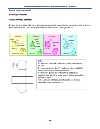Cuadernillo de actividades para el desarrollo de habilidades matemáticas. 2º secundaria.
48
Forma, espacio y medida.
Formas geométricas.
CCCuuubbbooosss,,, ppprrriiisssmmmaaasss yyy pppiiirrrááámmmiiidddeeesss...
En este tema se desarrollará la imaginación para construir desarrollos de planos de cubos, prismas y
pirámides rectos así como a anticipar diferentes vistas de un cuerpo geométrico.
Cubo:
1.- Se trazan cuatro (4) cuadrados iguales, uno seguido
del otro.
2.- Luego se dibujan dos (2) cuadrados más a cada lado
de uno de los que hiciste anteriormente.
3.- Recuerda que se deben trazar sus respectivas
pestañas para así lograr pegar todo el cuerpo geométrico
y formar la figura.
Nota: La longitud de los cuadrados debe ser de igual
medida en todos los cuadrados.
 