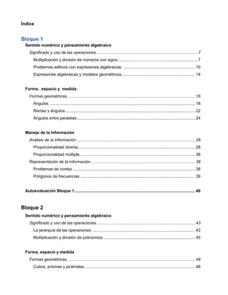 Índice
Bloque 1
Sentido numérico y pensamiento algebraico
Significado y uso de las operaciones. ......................................................................................7
Multiplicación y división de números con signo.....................................................................7
Problemas aditivos con expresiones algebraicas. .............................................................. 10
Expresiones algebraicas y modelos geométricos ............................................................... 14
Forma, espacio y medida
Formas geométricas. ............................................................................................................. 16
Ángulos.............................................................................................................................. 16
Rectas y ángulos................................................................................................................ 22
Ángulos entre paralelas...................................................................................................... 24
Manejo de la Información
Análisis de la Información ...................................................................................................... 28
Proporcionalidad directa..................................................................................................... 28
Proporcionalidad múltiple ................................................................................................... 36
Representación de la información.......................................................................................... 38
Problemas de conteo ......................................................................................................... 38
Polígonos de frecuencias ................................................................................................... 39
Autoevaluación Bloque 1........................................................................................................ 40
Bloque 2
Sentido numérico y pensamiento algebraico
Significado y uso de las operaciones. .................................................................................... 43
La jerarquía de las operaciones. ........................................................................................ 43
Multiplicación y división de polinomios. .............................................................................. 45
Forma, espacio y medida
Formas geométricas. ............................................................................................................. 48
Cubos, prismas y pirámides. .............................................................................................. 48
 