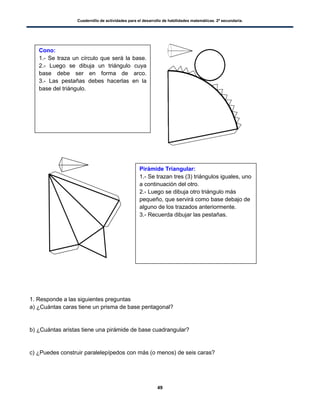 Cuadernillo de actividades para el desarrollo de habilidades matemáticas. 2º secundaria.
49
1. Responde a las siguientes preguntas
a) ¿Cuántas caras tiene un prisma de base pentagonal?
b) ¿Cuántas aristas tiene una pirámide de base cuadrangular?
c) ¿Puedes construir paralelepípedos con más (o menos) de seis caras?
Cono:
1.- Se traza un círculo que será la base.
2.- Luego se dibuja un triángulo cuya
base debe ser en forma de arco.
3.- Las pestañas debes hacerlas en la
base del triángulo.
Pirámide Triangular:
1.- Se trazan tres (3) triángulos iguales, uno
a continuación del otro.
2.- Luego se dibuja otro triángulo más
pequeño, que servirá como base debajo de
alguno de los trazados anteriormente.
3.- Recuerda dibujar las pestañas.
 