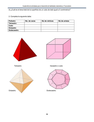 Cuadernillo de actividades para el desarrollo de habilidades matemáticas. 2º secundaria.
50
d) ¿Cuál es el área total de la superficie de un cubo de lado igual a 5 centímetros?
2. Completa la siguiente tabla:
Poliedro No. de caras No de vértices No de aristas
Tetraedro
Cubo
Octaedro
Dodecaedro
Tetraedro hexaedro o cubo
Octaedro Dodecaedro
 