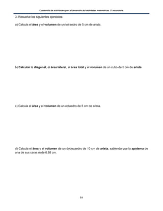 Cuadernillo de actividades para el desarrollo de habilidades matemáticas. 2º secundaria.
51
3. Resuelve los siguientes ejercicios:
a) Calcula el área y el volumen de un tetraedro de 5 cm de arista.
b) Calcular la diagonal, el área lateral, el área total y el volumen de un cubo de 5 cm de arista
c) Calcula el área y el volumen de un octaedro de 5 cm de arista.
d) Calcula el área y el volumen de un dodecaedro de 10 cm de arista, sabiendo que la apotema de
una de sus caras mide 6.88 cm.
 