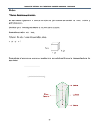 Cuadernillo de actividades para el desarrollo de habilidades matemáticas. 2º secundaria.
52
Medida.
VVVooollluuummmeeennn dddeee ppprrriiisssmmmaaasss yyy pppiiirrrááámmmiiidddeeesss...
En esta sesión aprenderás a justificar las formulas para calcular el volumen de cubos, prismas y
pirámides rectos.
Decimos que la fórmula para obtener el volumen de un cubo es:
Área del cuadrado = lado x lado.
Volumen del cubo = área del cuadrado x altura.
= 1 x 1 x 1 = 13
Para calcular el volumen de un prisma, sencillamente se multiplica el área de la base por la altura, de
este modo:
( )
1 cm
1 cm
1 cm
 