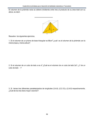 Cuadernillo de actividades para el desarrollo de habilidades matemáticas. 2º secundaria.
53
El volumen de la pirámide recta se obtiene dividiendo entre tres al producto de su área total con su
altura, es decir:
Resuelve los siguientes ejercicios.
1. Si el volumen de un prisma de base triangular es 86cm3
¿cuál es el volumen de la pirámide con la
misma base y misma altura?
2. Si el volumen de un cubo de lado a es a3
¿Cuál es el volumen de un cubo de lado 2a?, ¿Y de un
cubo de lado ?
3. Si tienes tres diferentes paralelepípedos de longitudes (3,4,6), (2,3,12) y (2,4,9) respectivamente,
¿Cuál de los tres tiene mayor volumen?
 