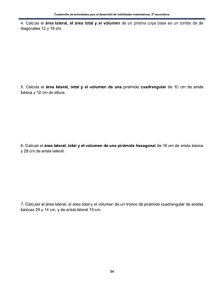 Cuadernillo de actividades para el desarrollo de habilidades matemáticas. 2º secundaria.
54
4. Calcula el área lateral, el área total y el volumen de un prisma cuya base es un rombo de de
diagonales 12 y 18 cm.
5. Calcula el área lateral, total y el volumen de una pirámide cuadrangular de 10 cm de arista
básica y 12 cm de altura.
6. Calcula el área lateral, total y el volumen de una pirámide hexagonal de 16 cm de arista básica
y 28 cm de arista lateral.
7. Calcular el área lateral, el área total y el volumen de un tronco de pirámide cuadrangular de aristas
básicas 24 y 14 cm, y de arista lateral 13 cm.
 
