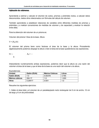 Cuadernillo de actividades para el desarrollo de habilidades matemáticas. 2º secundaria.
55
AAApppllliiicccaaaccciiióóónnn dddeee vvvooolllúúúmmmeeennneeesss
Aprenderás a estimar y calcular el volumen de cubos, prismas y pirámides rectos, a calcular datos
desconocidos, dados otros relacionados con fórmulas del cálculo de volumen.
También aprenderás a establecer relaciones de variables entre diferentes medidas de prismas y
pirámides y a realizar conversiones de medidas de volumen y de capacidad y analizar la relación
entre ellas.
Para la obtención del volumen de un prisma es:
Volumen del prisma= Área de la base. Altura
V = (Ab) (h)
El volumen del prisma tiene como factores al área de la base y la altura. Procediendo
algebraicamente podemos despejar la altura o bien el área de la base quedándonos las expresiones.
h= Ab =
b
Interpretando numéricamente ambas expresiones, podemos decir que la altura es una razón del
volumen al área de la base y que el área de la base es una razón del volumen a la altura.
Equivalencias
Unidad Galón (EUA) Metros Cúbicos Litros
Galón (EUA) 1.0 0.00378 3.785
Metros cúbicos 284.17 1.0 1.000
litros 0.26417 0.001 1.0
Resuelve los siguientes ejercicios:
1. Hallar el área total y el volumen de un paralelepípedo recto rectangular de 8 cm de ancho. 12 cm
de largo y 6 cm de profundidad.
 