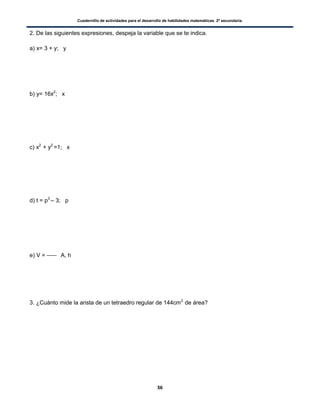 Cuadernillo de actividades para el desarrollo de habilidades matemáticas. 2º secundaria.
56
2. De las siguientes expresiones, despeja la variable que se te indica.
a) x= 3 + y; y
b) y= 16x2
; x
c) x2
+ y2
=1; x
d) t = p3
– 3; p
e) V = A, h
3. ¿Cuánto mide la arista de un tetraedro regular de 144cm2
de área?
 