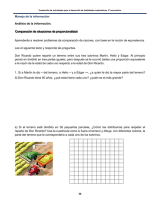 Cuadernillo de actividades para el desarrollo de habilidades matemáticas. 2º secundaria.
58
Manejo de la información
Análisis de la información.
CCCooommmpppaaarrraaaccciiióóónnn dddeee sssiiitttuuuaaaccciiiooonnneeesss dddeee ppprrrooopppooorrrccciiiooonnnaaallliiidddaaaddd
Aprenderás a resolver problemas de comparación de razones, con base en la noción de equivalencia.
Lee el siguiente texto y responde las preguntas.
Don Ricardo quiere repartir un terreno entre sus tres sobrinos Martín, Helio y Edgar. Al principio
pensó en dividirlo en tres partes iguales, pero después se le ocurrió darles una proporción equivalente
a la razón de la edad de cada uno respecto a la edad de Don Ricardo.
1. Si a Martín le dio del terreno, a Helio y a Edgar , ¿a quién le dio la mayor parte del terreno?
Si Don Ricardo tiene 60 años, ¿qué edad tiene cada uno? ¿quién es el más grande?
a) Si el terreno está dividido en 36 pequeñas parcelas, ¿Cómo las distribuirías para respetar el
reparto de Don Ricardo? Usa la cuadricula como si fuera el terreno y dibuja, con diferentes colores, la
parte del terreno que le correspondería a cada uno de los sobrinos.
 