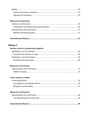 Medida................................................................................................................................... 52
Volumen de prismas y pirámides........................................................................................ 52
Aplicación de volúmenes.................................................................................................... 55
Manejo de la información
Análisis de la información. ..................................................................................................... 58
Comparación de situaciones de proporcionalidad .............................................................. 58
Representación de la Información.......................................................................................... 61
Medidas de tendencia central............................................................................................. 61
Autoevaluación Bloque 2........................................................................................................ 63
Bloque 3
Sentido numérico y pensamiento algébrico
Significado y uso de las literales. ........................................................................................... 65
Sucesiones de números con signo..................................................................................... 65
Significado y uso de las literales. ........................................................................................... 66
Ecuaciones de primer grado............................................................................................... 66
Manejo de la información
Representación de la información.......................................................................................... 73
Relación funcional.............................................................................................................. 73
Forma, espacio y medida
Formas geométricas. ............................................................................................................. 76
Los polígonos y sus ángulos internos................................................................................. 76
Mosaicos y recubrimientos ................................................................................................. 81
Manejo de la información
Representación de la Información.......................................................................................... 82
Las características de la línea recta. .................................................................................. 82
Autoevaluación Bloque 3........................................................................................................ 84
 