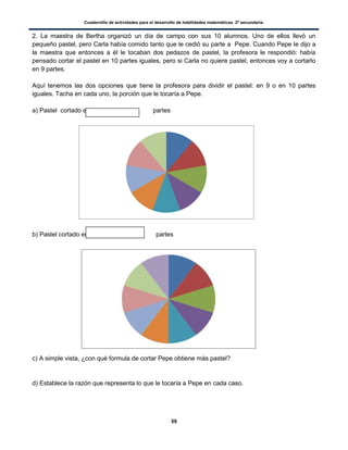 Cuadernillo de actividades para el desarrollo de habilidades matemáticas. 2º secundaria.
59
2. La maestra de Bertha organizó un día de campo con sus 10 alumnos. Uno de ellos llevó un
pequeño pastel, pero Carla había comido tanto que le cedió su parte a Pepe. Cuando Pepe le dijo a
la maestra que entonces a él le tocaban dos pedazos de pastel, la profesora le respondió: había
pensado cortar el pastel en 10 partes iguales, pero si Carla no quiere pastel, entonces voy a cortarlo
en 9 partes.
Aquí tenemos las dos opciones que tiene la profesora para dividir el pastel: en 9 o en 10 partes
iguales. Tacha en cada uno, la porción que le tocaría a Pepe.
a) Pastel cortado en partes
b) Pastel cortado en partes
c) A simple vista, ¿con qué formula de cortar Pepe obtiene más pastel?
d) Establece la razón que representa lo que le tocaría a Pepe en cada caso.
 