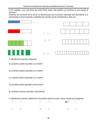 Cuadernillo de actividades para el desarrollo de habilidades matemáticas. 2º secundaria.
60
e) En realidad, ¿con qué forma de cortar Pepe recibe más pastel? ¿se confirma lo que supiste al
principio?
f)Colorea las secciones de la tira en la derecha para que la porción coloreada sea equivalente a la
sombreada en la tira izquierda y establece las razones que le corresponde a cada una.
3. Identifica las razones y responde:
a) ¿Cuántos cuartos equivalen a un medio?
b) ¿Cuántos octavos equivalen a un medio?
c) ¿Cuántos octavos equivalen a un cuarto?
d) ¿Cuántos sextos equivalen a dos tercios?
e) ¿Cuántos novenos equivalen a dos tercios?
4. Identifica las razones y determina si la primera razón es mayor, menor o igual que la segunda:
c)
 