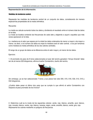 Cuadernillo de actividades para el desarrollo de habilidades matemáticas. 2º secundaria.
61
Representación de la Información.
MMMeeedddiiidddaaasss dddeee ttteeennndddeeennnccciiiaaa ccceeennntttrrraaalll...
Repasarás las medidas de tendencia central de un conjunto de datos, considerando de manera
especial las propiedades de la media aritmética.
Recuerda:
La media se calcula sumando todos los datos y dividiendo el resultado entre el número total de datos
en la lista.
La moda se localiza contando las frecuencias de cada dato y eligiendo a aquel o aquellos que más
veces aparezcan en la lista.
La mediana es el valor que separa por la mitad los datos ordenados de menor a mayor o de mayor a
menor, es decir, si el número de datos es impar la mediana será el valor central; si es par tomamos
como mediana la media aritmética de los dos valores centrales.
El rango de un grupo de datos es la diferencia entre el valor mayor y el menor de los datos.
Ejercicio:
1. El promedio de peso de 8 toros seleccionados al azar del rancho ganadero “Arroyo Grande” debe
ser de al menos 520 kilogramos, afirma el señor Constantino, dueño del rancho.
Sin embargo, ya se han seleccionado 7 toros y sus pesos han sido 505, 515, 518, 530, 513, 510 y
532 kilogramos.
¿Cuánto debe pesar el último toro para que se cumpla lo que afirmó el señor Constantino con
respecto al peso promedio de los 8 toros?
2. Determina cuál es la moda de los siguientes colores: verde, rojo, blanco, amarillo, azul, blanco,
rojo, morado, blanco, verde, rojo, blanco, naranja, negro, verde, amarillo, blanco, verde, gris, rojo.
Representa los colores mediante un polígono de frecuencia.
 