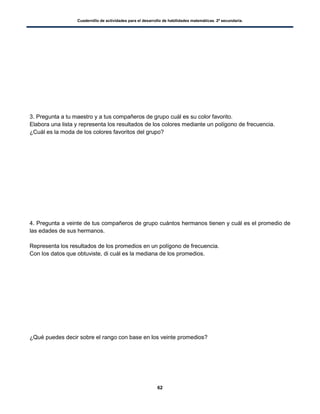 Cuadernillo de actividades para el desarrollo de habilidades matemáticas. 2º secundaria.
62
3. Pregunta a tu maestro y a tus compañeros de grupo cuál es su color favorito.
Elabora una lista y representa los resultados de los colores mediante un polígono de frecuencia.
¿Cuál es la moda de los colores favoritos del grupo?
4. Pregunta a veinte de tus compañeros de grupo cuántos hermanos tienen y cuál es el promedio de
las edades de sus hermanos.
Representa los resultados de los promedios en un polígono de frecuencia.
Con los datos que obtuviste, di cuál es la mediana de los promedios.
¿Qué puedes decir sobre el rango con base en los veinte promedios?
 