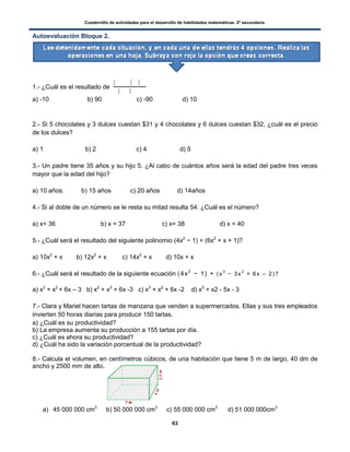 Cuadernillo de actividades para el desarrollo de habilidades matemáticas. 2º secundaria.
63
Autoevaluación Bloque 2.
1.- ¿Cuál es el resultado de
( ( (
( (
a) -10 b) 90 c) -90 d) 10
2.- Si 5 chocolates y 3 dulces cuestan $31 y 4 chocolates y 6 dulces cuestan $32, ¿cuál es el precio
de los dulces?
a) 1 b) 2 c) 4 d) 5
3.- Un padre tiene 35 años y su hijo 5. ¿Al cabo de cuántos años será la edad del padre tres veces
mayor que la edad del hijo?
a) 10 años. b) 15 años c) 20 años d) 14años
4.- Si al doble de un número se le resta su mitad resulta 54. ¿Cuál es el número?
a) x= 36 b) x = 37 c) x= 38 d) x = 40
5.- ¿Cuál será el resultado del siguiente polinomio (4x2
− 1) + (6x2
+ x + 1)?
a) 10x2
+ x b) 12x2
+ x c) 14x2
+ x d) 10x + x
6.- ¿Cuál será el resultado de la siguiente ecuación (4x2
− 1) + (x
3
− 3x
2
+ 6x – 2)?
a) x3
+ x2
+ 6x – 3 b) x2
+ x3
+ 6x -3 c) x3
+ x2
+ 6x -2 d) x3
+ x2 - 5x - 3
7.- Clara y Mariel hacen tartas de manzana que venden a supermercados. Ellas y sus tres empleados
invierten 50 horas diarias para producir 150 tartas.
a) ¿Cuál es su productividad?
b) La empresa aumenta su producción a 155 tartas por día.
c) ¿Cuál es ahora su productividad?
d) ¿Cuál ha sido la variación porcentual de la productividad?
8.- Calcula el volumen, en centímetros cúbicos, de una habitación que tiene 5 m de largo, 40 dm de
ancho y 2500 mm de alto.
a) 45 000 000 cm3
b) 50 000 000 cm3
c) 55 000 000 cm3
d) 51 000 000cm3
 