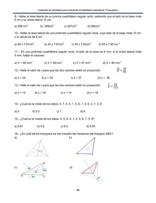 Cuadernillo de actividades para el desarrollo de habilidades matemáticas. 2º secundaria.
64
9.- Hallar el área lateral de un prisma cuadrilátero regular recto, sabiendo que el lado de la base mide
6 cm y su arista lateral 12 cm.
a) 288 cm2
b) 289cm3
c) 287cm2
d) 285cm3
10.- Hallar el área lateral de una pirámide cuadrilátera regular recta, cuyo lado de la base mide 10 cm.
y su altura es de 6 cm.
a) 40 x 7.81cm2
b) 45 x 7.81cm2
c) 45 x 7.83cm2
d) 40 x 7.82 cm 2
11.- En una pirámide cuadrilátera regular recta, el lado de la base es 6 mm, si la arista lateral mide
5 mm, hallar el volumen.
a) V = 48 mm3
b) V = 49 mm3
c) V = 47 mm3
d) V = 46 mm3
12.- Halla el valor de x para que las dos razones estén en proporción
a) x = 34 b) x = 35 c) x = 37 d) x = 38
13.- Halla el valor de x para que las dos razones estén en proporción
a) x = 15 b) x = 16 c) x = 14 d) x = 18
14.- ¿Cuál es la moda de los datos: 5, 7, 5, 9, 1, 4, 6, 7, 4, 6, 3, 7, 3, 8
a) 5 b) 5.5 c) 7 d) 6
15.- ¿Cuál es la media de los datos: 4, 5, 8, 6, 7, 4, 5, 8, 7, 4, 6?
a) 5.81 b) 4.0 c) 6.0 d) 5.45
16.- ¿En cuál de los triángulos se han trazado las medianas del triangulo ABC?
a) b)
c) d)
 