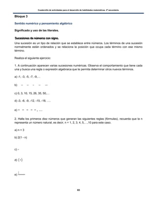 Cuadernillo de actividades para el desarrollo de habilidades matemáticas. 2º secundaria.
65
Bloque 3
Sentido numérico y pensamiento algébrico
Significado y uso de las literales.
SSSuuuccceeesssiiiooonnneeesss dddeee nnnúúúmmmeeerrrooosss cccooonnn sssiiigggnnnooo...
Una sucesión es un tipo de relación que se establece entre números. Los términos de una sucesión
normalmente están ordenados y se relaciona la posición que ocupa cada término con ese mismo
término.
Realiza el siguiente ejercicio:
1. A continuación aparecen varias sucesiones numéricas. Observa el comportamiento que tiene cada
una y busca una regla o expresión algebraica que te permita determinar otros nuevos términos.
a) -1, -3, -5, -7, -9,…
b)
c) 0, 3, 10, 15, 26, 35, 50,…
d) -3, -6, -9, -12, -15, -18, ….
e) , …
2. Halla los primeros diez números que generan las siguientes reglas (fórmulas), recuerda que la n
representa un número natural, es decir, n = 1, 2, 3, 4, 5,…,10 para este caso.
a) n + 3
b) 2(1 - n)
c)
d) ( )
e)
(
 