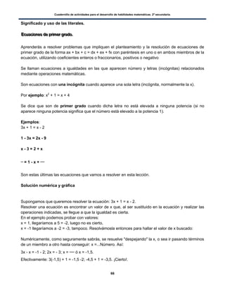Cuadernillo de actividades para el desarrollo de habilidades matemáticas. 2º secundaria.
66
Significado y uso de las literales.
EEEcccuuuaaaccciiiooonnneeesss dddeee ppprrriiimmmeeerrr gggrrraaadddooo...
Aprenderás a resolver problemas que impliquen el planteamiento y la resolución de ecuaciones de
primer grado de la forma ax + bx + c = dx + ex + fx con paréntesis en uno o en ambos miembros de la
ecuación, utilizando coeficientes enteros o fraccionarios, positivos o negativo
Se llaman ecuaciones a igualdades en las que aparecen número y letras (incógnitas) relacionados
mediante operaciones matemáticas.
Son ecuaciones con una incógnita cuando aparece una sola letra (incógnita, normalmente la x).
Por ejemplo: x2
+ 1 = x + 4
Se dice que son de primer grado cuando dicha letra no está elevada a ninguna potencia (si no
aparece ninguna potencia significa que el número está elevado a la potencia 1).
Ejemplos:
3x + 1 = x - 2
1 - 3x = 2x - 9
x - 3 = 2 + x
= 1 - x +
Son estas últimas las ecuaciones que vamos a resolver en esta lección.
Solución numérica y gráfica
Supongamos que queremos resolver la ecuación: 3x + 1 = x - 2.
Resolver una ecuación es encontrar un valor de x que, al ser sustituido en la ecuación y realizar las
operaciones indicadas, se llegue a que la igualdad es cierta.
En el ejemplo podemos probar con valores:
x = 1, llegaríamos a 5 = -2, luego no es cierto,
x = -1 llegaríamos a -2 = -3, tampoco. Resolvámosla entonces para hallar el valor de x buscado:
Numéricamente, como seguramente sabrás, se resuelve "despejando" la x, o sea ir pasando términos
de un miembro a otro hasta conseguir: x =...Número. Así:
3x - x = -1 - 2; 2x = - 3; x = ó x = -1,5.
Efectivamente: 3(-1,5) + 1 = -1,5 -2; -4,5 + 1 = -3,5. ¡Cierto!.
 