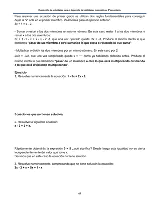 Cuadernillo de actividades para el desarrollo de habilidades matemáticas. 2º secundaria.
67
Para resolver una ecuación de primer grado se utilizan dos reglas fundamentales para conseguir
dejar la "x" sola en el primer miembro. Veámoslas para el ejercicio anterior:
3x + 1 = x - 2.
- Sumar o restar a los dos miembros un mismo número. En este caso restar 1 a los dos miembros y
restar x a los dos miembros:
3x + 1 -1 - x = x - x - 2 -1, que una vez operado queda: 2x = -3. Produce el mismo efecto lo que
llamamos "pasar de un miembro a otro sumando lo que resta o restando lo que suma"
- Multiplicar o dividir los dos miembros por un mismo número. En este caso por 2:
2x/2 = -3/2, que una vez simplificado queda x = como ya habíamos obtenido antes. Produce el
mismo efecto lo que llamamos "pasar de un miembro a otro lo que está multiplicando dividiendo
o lo que está dividiendo multiplicando".
Ejercicio
1. Resuelve numéricamente la ecuación: 1 - 3x = 2x - 9.
Ecuaciones que no tienen solución
2. Resuelve la siguiente ecuación:
x - 3 = 2 + x.
Rápidamente obtendrás la expresión 0 = 5 ¿qué significa? Desde luego esta igualdad no es cierta
independientemente del valor que tome x.
Decimos que en este caso la ecuación no tiene solución.
3. Resuelve numéricamente, comprobando que no tiene solución la ecuación:
3x - 2 + x = 5x + 1 - x
 