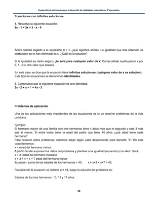 Cuadernillo de actividades para el desarrollo de habilidades matemáticas. 2º secundaria.
68
Ecuaciones con infinitas soluciones
4. Resuelve la siguiente ecuación:
2x - 1 = 3x + 3 - x - 4
Ahora habrás llegado a la expresión 0 = 0 ¿qué significa ahora? La igualdad que has obtenido es
cierta pero se te han eliminado la x. ¿Cuál es la solución?
Si la igualdad es cierta seguro, ¡lo será para cualquier valor de x! Compruébalo sustituyendo x por
0, 1, -3 u otro valor que desees.
En este caso se dice que la ecuación tiene infinitas soluciones (cualquier valor de x es solución).
Este tipo de ecuaciones se denominan identidades.
5. Comprueba que la siguiente ecuación es una identidad.
3x - 2 + x = 1 + 4x - 3
Problemas de aplicación
Una de las aplicaciones más importantes de las ecuaciones es la de resolver problemas de la vida
cotidiana.
Ejemplo:
El hermano mayor de una familia con tres hermanos tiene 4 años más que el segundo y este 3 más
que el menor. Si entre todos tiene la edad del padre que tiene 40 años ¿qué edad tiene cada
hermano?
Para resolver estos problemas debemos elegir algún valor desconocido para llamarle "x". En este
caso llamemos:
x = edad del hermano menor.
A partir de ello expresar los datos del problema y plantear una igualdad (ecuación) con ellos: Será:
x + 3: edad del hermano mediano
x + 3 + 4 = x + 7 edad del hermano mayor
Ecuación: suma de las edades de los hermanos = 40; x + x+3 + x+7 = 40,
Resolviendo la ecuación se obtiene x = 10, luego la solución del problema es:
Edades de los tres hermanos: 10, 13 y 17 años.
 