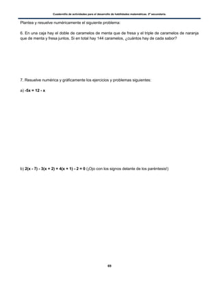 Cuadernillo de actividades para el desarrollo de habilidades matemáticas. 2º secundaria.
69
Plantea y resuelve numéricamente el siguiente problema:
6. En una caja hay el doble de caramelos de menta que de fresa y el triple de caramelos de naranja
que de menta y fresa juntos. Si en total hay 144 caramelos, ¿cuántos hay de cada sabor?
7. Resuelve numérica y gráficamente los ejercicios y problemas siguientes:
a) -5x = 12 - x
b) 2(x - 7) - 3(x + 2) + 4(x + 1) - 2 = 0 (¡Ojo con los signos delante de los paréntesis!)
 