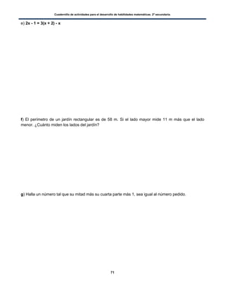 Cuadernillo de actividades para el desarrollo de habilidades matemáticas. 2º secundaria.
71
e) 2x - 1 = 3(x + 2) - x
f) El perímetro de un jardín rectangular es de 58 m. Si el lado mayor mide 11 m más que el lado
menor. ¿Cuánto miden los lados del jardín?
g) Halla un número tal que su mitad más su cuarta parte más 1, sea igual al número pedido.
 