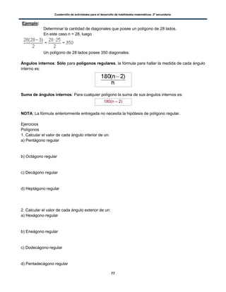 Cuadernillo de actividades para el desarrollo de habilidades matemáticas. 2º secundaria.
77
Ejemplo:
Determinar la cantidad de diagonales que posee un polígono de 28 lados.
En este caso n = 28, luego
Un polígono de 28 lados posee 350 diagonales.
Ángulos internos: Sólo para polígonos regulares, la fórmula para hallar la medida de cada ángulo
interno es:
Suma de ángulos internos: Para cualquier polígono la suma de sus ángulos internos es:
180(n – 2)
NOTA: La fórmula anteriormente entregada no necesita la hipótesis de polígono regular.
Ejercicios
Polígonos
1. Calcular el valor de cada ángulo interior de un:
a) Pentágono regular
b) Octágono regular
c) Decágono regular
d) Heptágono regular
2. Calcular el valor de cada ángulo exterior de un:
a) Hexágono regular
b) Eneágono regular
c) Dodecágono regular
d) Pentadecágono regular
 