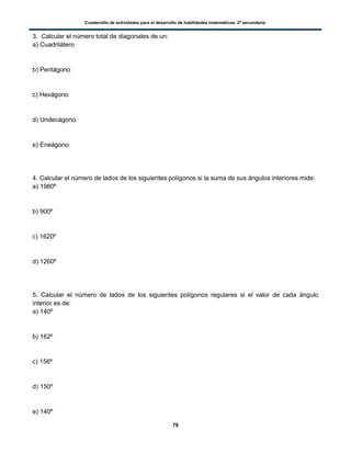 Cuadernillo de actividades para el desarrollo de habilidades matemáticas. 2º secundaria.
78
3. Calcular el número total de diagonales de un:
a) Cuadrilátero
b) Pentágono
c) Hexágono
d) Undecágono
e) Eneágono
4. Calcular el número de lados de los siguientes polígonos si la suma de sus ángulos interiores mide:
a) 1980º
b) 900º
c) 1620º
d) 1260º
5. Calcular el número de lados de los siguientes polígonos regulares si el valor de cada ángulo
interior es de:
a) 140º
b) 162º
c) 156º
d) 150º
e) 140º
 