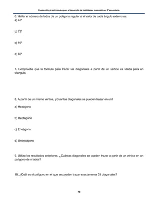 Cuadernillo de actividades para el desarrollo de habilidades matemáticas. 2º secundaria.
79
6. Hallar el número de lados de un polígono regular si el valor de cada ángulo externo es:
a) 45º
b) 72º
c) 40º
d) 60º
7. Comprueba que la fórmula para trazar las diagonales a partir de un vértice es válida para un
triángulo.
8. A partir de un mismo vértice, ¿Cuántos diagonales se pueden trazar en un?
a) Hexágono
b) Heptágono
c) Eneágono
d) Undecágono
9. Utiliza los resultados anteriores. ¿Cuántas diagonales se pueden trazar a partir de un vértice en un
polígono de n lados?
10. ¿Cuál es el polígono en el que se pueden trazar exactamente 35 diagonales?
 