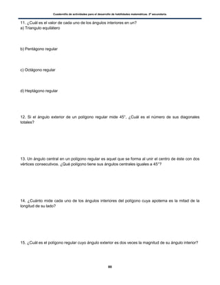 Cuadernillo de actividades para el desarrollo de habilidades matemáticas. 2º secundaria.
80
11. ¿Cuál es el valor de cada uno de los ángulos interiores en un?
a) Triangulo equilátero
b) Pentágono regular
c) Octágono regular
d) Heptágono regular
12. Si el ángulo exterior de un polígono regular mide 45°, ¿Cuál es el número de sus diagonales
totales?
13. Un ángulo central en un polígono regular es aquel que se forma al unir el centro de éste con dos
vértices consecutivos. ¿Qué polígono tiene sus ángulos centrales iguales a 45°?
14. ¿Cuánto mide cada uno de los ángulos interiores del polígono cuya apotema es la mitad de la
longitud de su lado?
15. ¿Cuál es el polígono regular cuyo ángulo exterior es dos veces la magnitud de su ángulo interior?
 