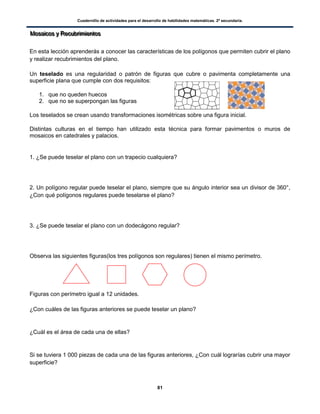 Cuadernillo de actividades para el desarrollo de habilidades matemáticas. 2º secundaria.
81
MMMooosssaaaiiicccooosss yyy RRReeecccuuubbbrrriiimmmiiieeennntttooosss
En esta lección aprenderás a conocer las características de los polígonos que permiten cubrir el plano
y realizar recubrimientos del plano.
Un teselado es una regularidad o patrón de figuras que cubre o pavimenta completamente una
superficie plana que cumple con dos requisitos:
1. que no queden huecos
2. que no se superpongan las figuras
Los teselados se crean usando transformaciones isométricas sobre una figura inicial.
Distintas culturas en el tiempo han utilizado esta técnica para formar pavimentos o muros de
mosaicos en catedrales y palacios.
1. ¿Se puede teselar el plano con un trapecio cualquiera?
2. Un polígono regular puede teselar el plano, siempre que su ángulo interior sea un divisor de 360°,
¿Con qué polígonos regulares puede teselarse el plano?
3. ¿Se puede teselar el plano con un dodecágono regular?
Observa las siguientes figuras(los tres polígonos son regulares) tienen el mismo perímetro.
Figuras con perímetro igual a 12 unidades.
¿Con cuáles de las figuras anteriores se puede teselar un plano?
¿Cuál es el área de cada una de ellas?
Si se tuviera 1 000 piezas de cada una de las figuras anteriores, ¿Con cuál lograrías cubrir una mayor
superficie?
 