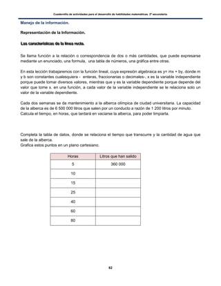 Cuadernillo de actividades para el desarrollo de habilidades matemáticas. 2º secundaria.
82
Manejo de la información.
Representación de la Información.
LLLaaasss cccaaarrraaacccttteeerrríííssstttiiicccaaasss dddeee lllaaa lllííínnneeeaaa rrreeeccctttaaa...
Se llama función a la relación o correspondencia de dos o más cantidades, que puede expresarse
mediante un enunciado, una formula, una tabla de números, una gráfica entre otras.
En esta lección trabajaremos con la función lineal, cuya expresión algebraica es y= mx + by, donde m
y b son constantes cualesquiera - enteras, fraccionarias o decimales-, x es la variable independiente
porque puede tomar diversos valores, mientras que y es la variable dependiente porque depende del
valor que tome x. en una función, a cada valor de la variable independiente se le relaciona solo un
valor de la variable dependiente.
Cada dos semanas se da mantenimiento a la alberca olímpica de ciudad universitaria. La capacidad
de la alberca es de 6 500 000 litros que salen por un conducto a razón de 1 200 litros por minuto.
Calcula el tiempo, en horas, que tardará en vaciarse la alberca, para poder limpiarla.
Completa la tabla de datos, donde se relaciona el tiempo que transcurre y la cantidad de agua que
sale de la alberca.
Grafica estos puntos en un plano cartesiano.
Horas Litros que han salido
5 360 000
10
15
25
40
60
80
 