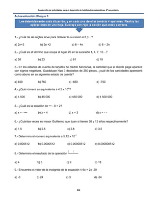Cuadernillo de actividades para el desarrollo de habilidades matemáticas. 2º secundaria.
84
Autoevaluación Bloque 3.
1.- ¿Cuál de las reglas sirve para obtener la sucesión 4,2,0…?
a) 2n+3 b) 2n +2 c) 8 – 4n d) 6 – 2n
2.- ¿Cuál es el término que ocupa el lugar 20 en la sucesión 1, 4, 7, 10…?
a) 58 b) 23 c) 61 d) 18
3.- En los estados de cuenta de tarjetas de crédito bancarias, la cantidad que el cliente paga aparece
con signos negativos. Guadalupe hizo 3 depósitos de 250 pesos, ¿cuál de las cantidades aparecerá
como abono en su siguiente estado de cuenta?
a) 650 b) 750 c) -650 d) -750
4.- ¿Qué número es equivalente a 4.5 x 104
?
a) 4 500 b) 45 000 c) 450 000 d) 4 500 000
5.- ¿Cuál es la solución de - 8 = 2?
a) x = - b) x = 4 c) x = 3 d) x = -
6.- ¿Cuántas veces es mayor Guillermo que Juan si tienen 30 y 12 años respectivamente?
a) 1.5 b) 2.5 c) 2.8 d) 3.5
7.- Determina el número equivalente a 5.12 x 10-7
a) 0.000512 b) 0.0000512 c) 0.00000512 d) 0.000000512
8.- Determina el resultado de la operación
( (
a) 4 b) 6 c) 9 d) 18
9.- Encuentra el valor de la incógnita de la ecuación 4-6x = 2x -20
a) -3 b) 24 c) 3 d) -24
 