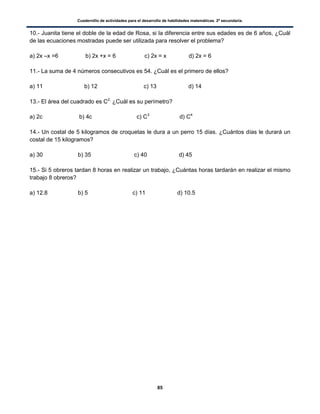 Cuadernillo de actividades para el desarrollo de habilidades matemáticas. 2º secundaria.
85
10.- Juanita tiene el doble de la edad de Rosa, si la diferencia entre sus edades es de 6 años, ¿Cuál
de las ecuaciones mostradas puede ser utilizada para resolver el problema?
a) 2x –x =6 b) 2x +x = 6 c) 2x = x d) 2x = 6
11.- La suma de 4 números consecutivos es 54. ¿Cuál es el primero de ellos?
a) 11 b) 12 c) 13 d) 14
13.- El área del cuadrado es C2,
¿Cuál es su perímetro?
a) 2c b) 4c c) C3
d) C4
14.- Un costal de 5 kilogramos de croquetas le dura a un perro 15 días. ¿Cuántos días le durará un
costal de 15 kilogramos?
a) 30 b) 35 c) 40 d) 45
15.- Si 5 obreros tardan 8 horas en realizar un trabajo, ¿Cuántas horas tardarán en realizar el mismo
trabajo 8 obreros?
a) 12.8 b) 5 c) 11 d) 10.5
 