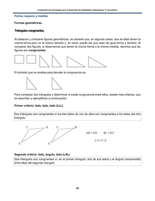 Cuadernillo de actividades para el desarrollo de habilidades matemáticas. 2º secundaria.
88
Forma, espacio y medida.
Formas geométricas.
TTTrrriiiááánnnggguuulllooosss cccooonnngggrrruuueeennnttteeesss...
Al observar y comparar figuras geométricas, se advierte que, en algunos casos, dos de ellas tienen la
misma forma pero no el mismo tamaño y, en otros, puede ser que sean de igual forma y tamaño. Al
comparar dos figuras, si observamos que tienen la misma forma y la misma medida, decimos que las
figuras son congruentes.
El símbolo que se emplea para denotar la congruencia es
Para comparar dos triángulos y determinar si existe congruencia entre ellos, existen tres criterios, que
se describen y ejemplifican a continuación.
Primer criterio: lado, lado, lado (LLL)
Dos triángulos son congruentes si los tres lados de uno de ellos son congruentes a los lados del otro
triangulo.
Segundo criterio: lado, ángulo, lado (LAL)
Dos triángulos son congruentes si, en el primer triangulo, dos de sus lados y el ángulo comprendido
entre ellos del segundo triangulo
 