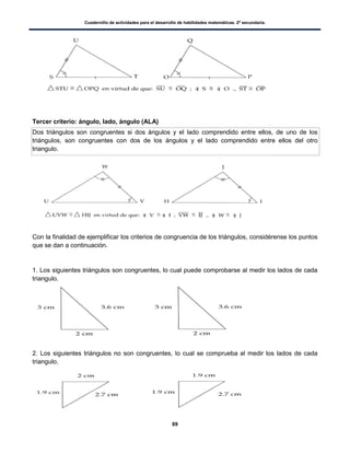 Cuadernillo de actividades para el desarrollo de habilidades matemáticas. 2º secundaria.
89
Tercer criterio: ángulo, lado, ángulo (ALA)
Dos triángulos son congruentes si dos ángulos y el lado comprendido entre ellos, de uno de los
triángulos, son congruentes con dos de los ángulos y el lado comprendido entre ellos del otro
triangulo.
Con la finalidad de ejemplificar los criterios de congruencia de los triángulos, considérense los puntos
que se dan a continuación.
1. Los siguientes triángulos son congruentes, lo cual puede comprobarse al medir los lados de cada
triangulo.
2. Los siguientes triángulos no son congruentes, lo cual se comprueba al medir los lados de cada
triangulo.
 