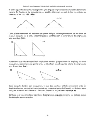 Cuadernillo de actividades para el desarrollo de habilidades matemáticas. 2º secundaria.
90
3. En los siguientes triángulos, los segmentos y los ángulos congruentes están marcados de la misma
manera. En función de tal circunstancia, es posible determinar en cuál de los tres criterios de
congruencia son LLL, LAL y ALA.
Como puede observarse, los tres lados del primer triangulo son congruentes con los tres lados del
segundo triangulo; por lo tanto, estos triángulos se identifican con el primer criterio de congruencia:
lado, lado, lado (LLL).
Puede verse que estos triángulos son congruentes debido a que presentan sus ángulos y sus lados
congruentes, respectivamente; por lo tanto, se identifican con el segundo criterio de congruencia:
lado, ángulo, lado (LAL).
Estos triángulos también son congruentes, ya que dos ángulos y el lado comprendido entre los
ángulos del primer triangulo son congruentes con respecto al segundo triangulo; por lo tanto, estos
triángulos se identifican con el tercer criterio de congruencia: ángulo, lado, ángulo (ALA).
Con base en el conocimiento de los criterios de congruencia se puede demostrar con facilidad cuando
dos triángulos son congruentes.
 