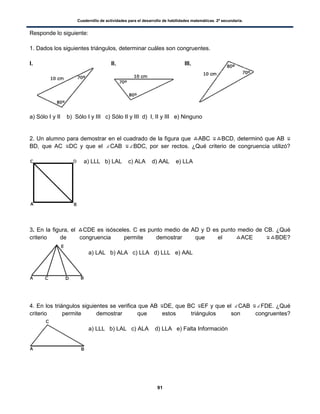 Cuadernillo de actividades para el desarrollo de habilidades matemáticas. 2º secundaria.
91
Responde lo siguiente:
1. Dados los siguientes triángulos, determinar cuáles son congruentes.
I. II. III.
a) Sólo I y II b) Sólo I y III c) Sólo II y III d) I, II y III e) Ninguno
2. Un alumno para demostrar en el cuadrado de la figura que ABC BCD, determinó que AB
BD, que AC DC y que el CAB BDC, por ser rectos. ¿Qué criterio de congruencia utilizó?
a) LLL b) LAL c) ALA d) AAL e) LLA
3. En la figura, el CDE es isósceles. C es punto medio de AD y D es punto medio de CB. ¿Qué
criterio de congruencia permite demostrar que el ACE BDE?
a) LAL b) ALA c) LLA d) LLL e) AAL
4. En los triángulos siguientes se verifica que AB DE, que BC EF y que el CAB FDE. ¿Qué
criterio permite demostrar que estos triángulos son congruentes?
a) LLL b) LAL c) ALA d) LLA e) Falta Información
 