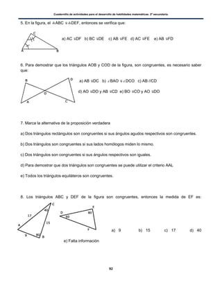 Cuadernillo de actividades para el desarrollo de habilidades matemáticas. 2º secundaria.
92
5. En la figura, el ABC DEF, entonces se verifica que:
a) AC DF b) BC DE c) AB FE d) AC FE e) AB FD
6. Para demostrar que los triángulos AOB y COD de la figura, son congruentes, es necesario saber
que:
a) AB DC b) BAO DCO c) AB //CD
d) AO DO y AB CD e) BO CO y AO DO
7. Marca la alternativa de la proposición verdadera
a) Dos triángulos rectángulos son congruentes si sus ángulos agudos respectivos son congruentes.
b) Dos triángulos son congruentes si sus lados homólogos miden lo mismo.
c) Dos triángulos son congruentes si sus ángulos respectivos son iguales.
d) Para demostrar que dos triángulos son congruentes se puede utilizar el criterio AAL
e) Todos los triángulos equiláteros son congruentes.
8. Los triángulos ABC y DEF de la figura son congruentes, entonces la medida de EF es:
a) 9 b) 15 c) 17 d) 40
e) Falta información
 